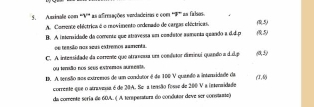 Asinale com '''V'' as afreaações vundadeiras e com '''F''' as falsos.
A. Comente eléctrica é o movimento ordenado de cargas eléctricas. (0,5)
B. A interidade da comente que atravessa um comdator aamenta quando a d.d. p (1,2)
oe resuão nas seus estremos samenta.
C. A intessidade da corrente que atrmeua un condstor diminui quando a d.d. p (0,5)
ou tnaão nos seus estramas aureeata
D. A tensão sos extremos de um condutor é de 100 V quando a intenidade da (7,0)
corrente que o atravesa é de 20A. Se a teasão fosse de 200 V a intenaidade
da comente seria de 60A. ( A tersperatura do condutor deve ser consstaste)