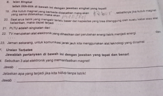 Isian Singkat 
isilah titik-titik di bawah ini dengan jawaban singkat yang tepat! 
19. Jika kutub magnet yang berbeda didekatkan maka akan , sebaliknya jika kutub magnet 
yang sama didekatkan maka akan 
20. Saat arus listrik yang mengalir terlalu besar dari kapasitas yang bisa ditanggung cieh suatu kabel atau ala 
kelistrikan, maka dapat terjadi . . . 
21. PLTU adalah singkatan dari . . . . 
22. TV merupakan alat elektronik yang dihasiikan dari perubahan energi listrik menjadi energi dan 
23. Jaman sekarang, untuk komunikasi jarak jauh kita menggunakan alat teknologi yang dinamai 
F. Uraian Terbatas 
Jawablah pertanyaan di bawah ini dengan jawaban yang tepat dan benarl 
4. Sebutkan 3 alat elektronik yang memanfaatkan magnet! 
Jawab : 
_ 
Jelaskan apa yang terjadi jika kita hidup tanpa listrik! 
Jawab : 
_