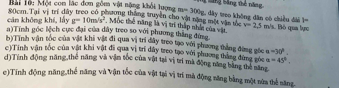 ng năng băng thê năng. 
Bài 10: Một con lắc đơn gồm vật nặng khối lượng m=300g , dây treo không dãn có chiều dài l=
80cm.Tại vị trí dây treo có phương thẳng truyền cho vật nặng một vận tốc 
cản không khí, lấy g=10m/s^2. Mốc thế năng là vị trí thấp nhất của vật. v=2,5m/s. Bỏ qua lực 
a)Tính góc lệch cực đại của dây treo so với phương thẳng đứng. 
b)Tính vận tốc của vật khi vật đi qua vị trí dây treo tạo với phương thẳng đứng góc alpha =30^0. 
c)Tính vận tốc của vật khi vật đi qua vị trí dây treo tạo với phương thẳng đứng góc alpha =45^0. 
d)Tính động năng,thế năng và vận tốc của vật tại vị trí mà động năng bằng thế năng. 
e)Tính động năng,thế năng và Vận tốc của vật tại vị trí mà động năng bằng một nửa thế năng.