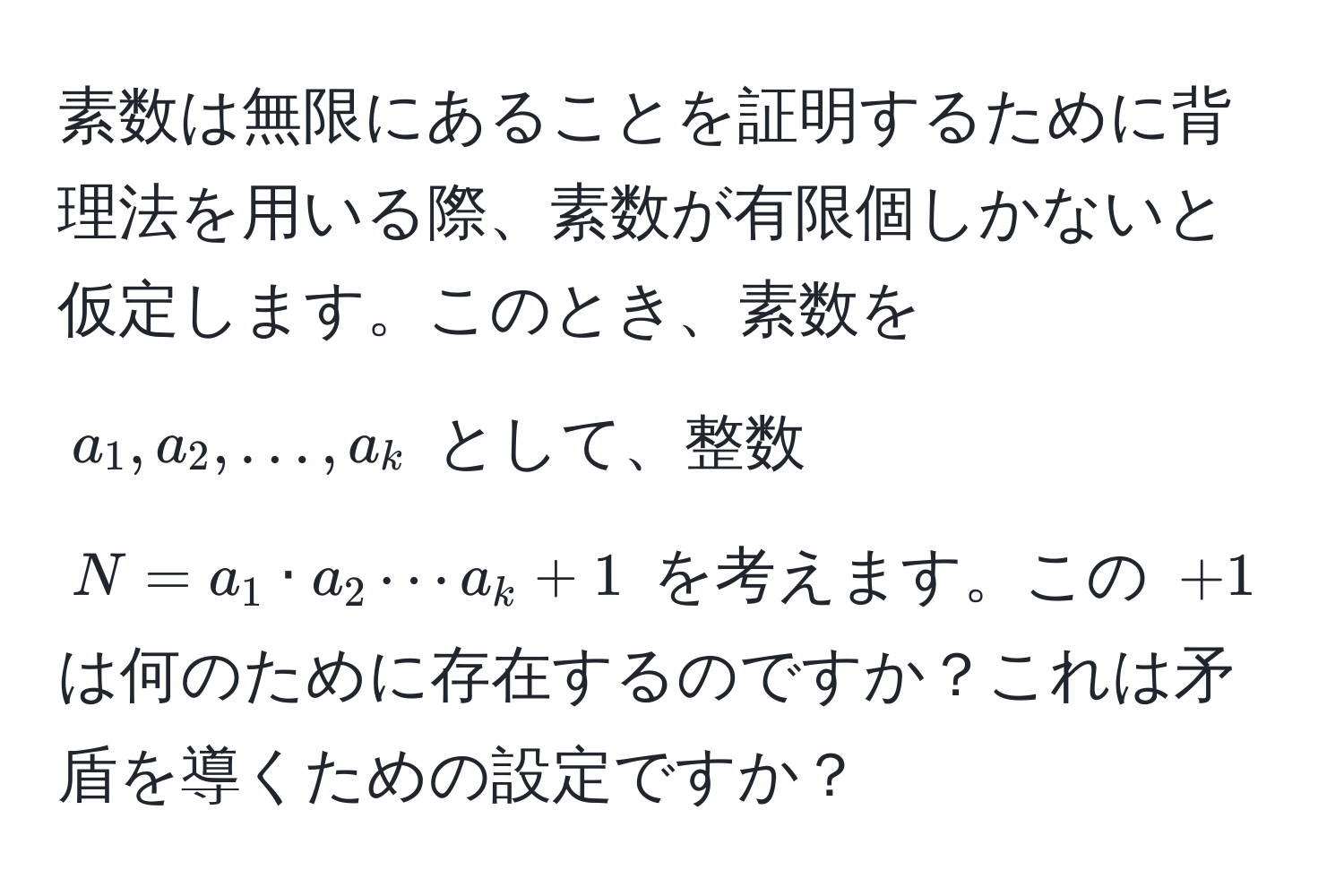 素数は無限にあることを証明するために背理法を用いる際、素数が有限個しかないと仮定します。このとき、素数を (a_1, a_2, ..., a_k) として、整数 (N = a_1 · a_2 ·s a_k + 1) を考えます。この (+1) は何のために存在するのですか？これは矛盾を導くための設定ですか？