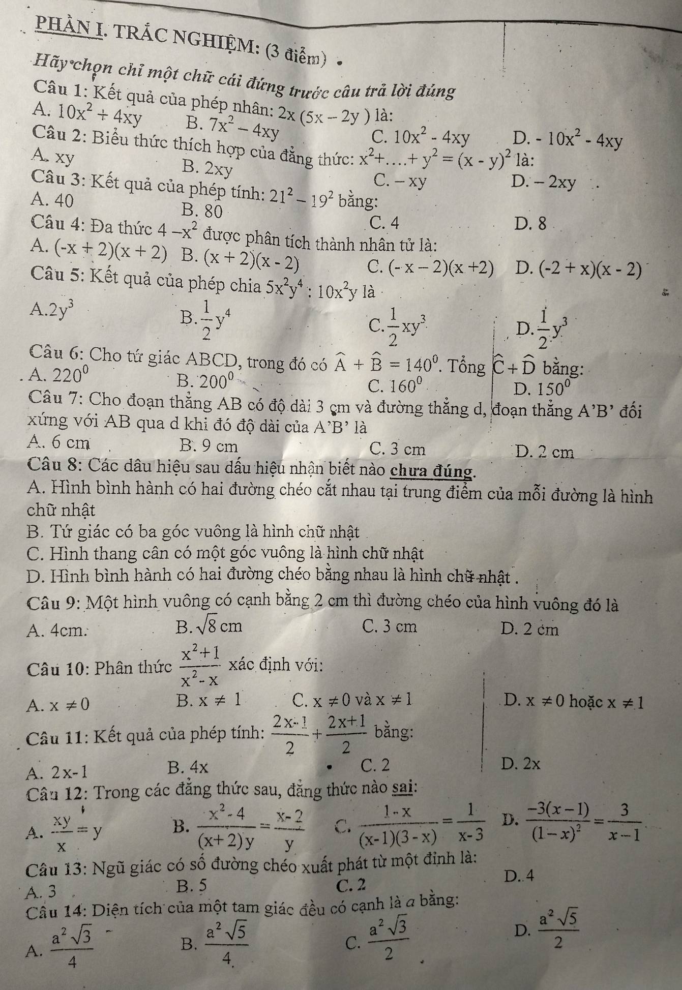 PHẢN I. TRÁC NGHIỆM: (3 điểm)
Hãy chọn chỉ một chữ cái đứng trước câu trả lời đúng
Câu 1: Kết quả của phép nhân: 2x(5x-2y) là:
A. 10x^2+4xy B. 7x^2-4xy
C. 10x^2-4xy D. -10x^2-4xy
Câu 2: Biểu thức thích hợp của đẳng thức: x^2+....+y^2=(x-y)^2 _ là:
A. xy 2xy
B.
C. - xy D. - 2xy
Câu 3: Kết quả của phép tính: 21^2-19^2 bằng:
A. 40 B. 80
C. 4 D. 8
Cầu 4: Đa thức 4-x^2 được phân tích thành nhân tử là:
A. (-x+2)(x+2) B. (x+2)(x-2)
C. (-x-2)(x+2) D. (-2+x)(x-2)
Câu 5: Kết quả của phép chia 5x^2y^4:10x^2 y là
A. 2y^3
B  1/2 y^4
C.  1/2 xy^3.  1/2 y^3
D.
Câu 6: Cho tứ giác ABCD, trong đó có widehat A+widehat B=140^0. Tổng hat C+hat D bằng:
A. 220°
B. 200^0
C. 160° D. 150°
Câu 7: Cho đoạn thẳng AB có độ dài 3 cm và đường thẳng d, đoạn thẳng A'B' đối
xứng với AB qua d khi đó độ dài của A'B' là
A. 6 cm B. 9 cm C. 3 cm D. 2 cm
Câu 8: Các dâu hiệu sau dấu hiệu nhận biết nào chưa đúng.
A. Hình bình hành có hai đường chéo cắt nhau tại trung điểm của mỗi đường là hình
chữ nhật
B. Tứ giác có ba góc vuông là hình chữ nhật
C. Hình thang cân có một góc vuông là hình chữ nhật
D. Hình bình hành có hai đường chéo bằng nhau là hình chữ nhật.
Câu 9: Một hình vuông có cạnh bằng 2 cm thì đường chéo của hình vuông đó là
B. sqrt(8)cm C. 3 cm
A. 4cm. D. 2 cm
Câu 10: Phân thức  (x^2+1)/x^2-x  xác định với:
B. x!= 1 C. x!= 0 và x!= 1
A. x!= 0 D. x!= 0 hoặc x!= 1
Câầu 11: Kết quả của phép tính:  (2x-1)/2 + (2x+1)/2  bằng:
A. 2x-1
B. 4x C. 2 D. 2x
Câu 12: Trong các đẳng thức sau, đẳng thức nào sai:
A.  xy/x =y
B.  (x^2-4)/(x+2)y = (x-2)/y  C.  (1-x)/(x-1)(3-x) = 1/x-3  D. frac -3(x-1)(1-x)^2= 3/x-1 
Câu 13: Ngũ giác có số đường chéo xuất phát từ một đỉnh là:
B. 5
D. 4
A. 3 C. 2
Cầu 14: Diện tích của một tam giác đều có cạnh là a bằng:
A.  a^2sqrt(3)/4 
B.  a^2sqrt(5)/4.  C.  a^2sqrt(3)/2 
D.  a^2sqrt(5)/2 