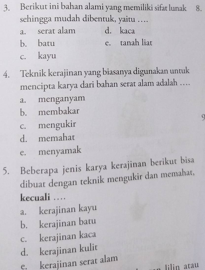 Berikut ini bahan alami yang memiliki sifat lunak 8.
sehingga mudah dibentuk, yaitu ….
a. serat alam d. kaca
b. batu e. tanah liat
c. kayu
4. Teknik kerajinan yang biasanya digunakan untuk
mencipta karya dari bahan serat alam adalah ….
a. menganyam
b. membakar
9
c. mengukir
d. memahat
e. menyamak
5. Beberapa jenis karya kerajinan berikut bisa
dibuat dengan teknik mengukir dan memahat,
kecuali …
a. kerajinan kayu
b. kerajinan batu
c. kerajinan kaca
d. kerajinan kulit
e. kerajinan serat alam
lilin atau