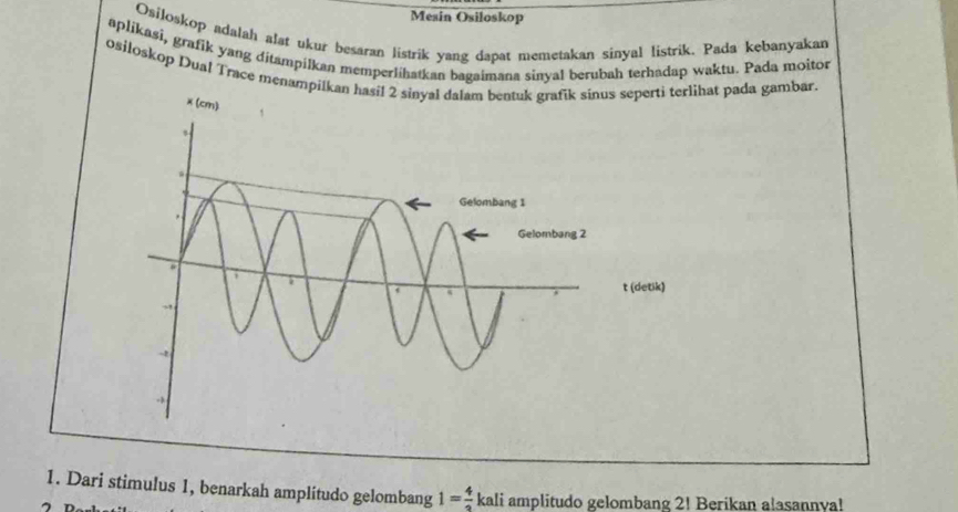 Mesin Osiloskop 
Osiloskop adalah alat ukur besaran listrik yang dapat memetakan sinyal listrik. Pada kebanyakan 
aplikasi, grafik yang ditampilkan memperlihatkan bagaimana sinyal berubah terhadap waktu. Pada moitor 
osiloskop Dual Trace menampilhat pada gambar. 
1. Dari stimulus 1, benarkah amplitudo gelombang 1= 4/3  kali amplitudo gelombang 2! Berikan a!asannva!