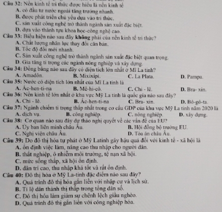 Nền kinh tế tri thức được hiều là nền kinh tế
A. có đầu tư nước ngoài tăng trưởng nhanh.
B. được phát triển chủ yểu dựa vào tri thức.
C. sản xuất công nghệ trở thành ngành sản xuất đặc biệt.
D. dựa vào thành tựu khoa học-công nghệ cao.
Câu 33: Biểu hiện nào sau đây không phải của nền kinh tế trí thức?
A. Chất lượng nhân lực thay đổi căn bản.
B. Tốc độ đổi mới nhanh.
C. Sản xuất công nghệ trở thành ngành sản xuất đặc biệt quan trọng.
D. Gia tăng tỉ trọng các ngành nông nghiệp và xây dựng.
Câu 34: Đồng bằng nào sau đây có diện tích lớn nhất ở Mĩ La tinh?
A. Amadôn. B. Mixixipi. C. La Plata. D. Pampa.
Câu 35: Nước có diện tích lớn nhất của Mĩ La tinh là
A. Ac-hen-ti-na B. Mê-hi-cô C. Chi - lê, D, Bra- xin.
Câu 36: Nền kinh tế lớn nhất ở khu vực Mỹ La tinh là quốc gia nào sau đây?
A. Chi - lê. B. Ác-hen-ti-na C. Bra- xin. D. Bô-gô-ta.
Câu 37: Ngành chiếm tỉ trọng thấp nhất trong cơ cầu GDP của khu vực Mỹ La tinh năm 2020 là
A. djch vụ. B. công nghiệp. C. nông nghiệp. D. xây dựng.
Câu 38: Cơ quan nào sau đây dự thảo nghị quyết về các vấn đề của EU?
A. Ủy ban liên minh châu Âu. B. Hội đồng bộ trưởng EU.
C. Nghị viện châu Âu, D. Tòa án châu Âu
Câu 39: Do đô thị hóa tự phát ở Mỹ Latinh gây hậu quả đối với kinh tế - xã hội là
A. ôn định việc làm, nâng cao thu nhập cho người dân
B. thất nghiệp, ô nhiễm môi trường, tệ nạn xã hội.
C. mức sống thấp, xã hội ồn định.
D. dân trí cao, thu nhập khá tốt và rắt ồn định.
Câu 40: Đô thị hóa ở Mỹ La-tinh đặc điểm nào sau đây?
A. Quá trình đô thị hóa gắn liễn với nhập cư và lịch sử.
B. Ti lệ dân thành thị thấp trong tổng dân số.
C. Đô thị hóa làm giảm sự chênh lệch giầu nghèo.
D. Quá trình đô thị gắn liên với công nghiệp hóa.