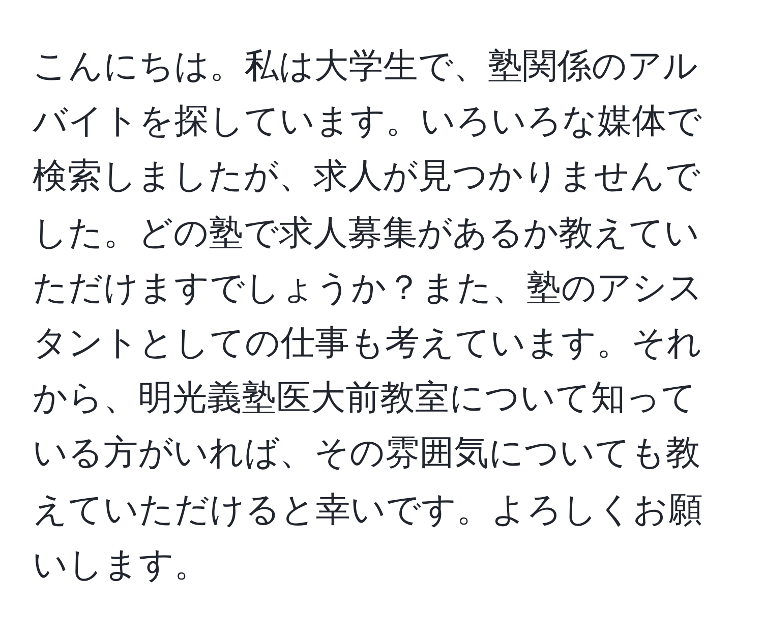 こんにちは。私は大学生で、塾関係のアルバイトを探しています。いろいろな媒体で検索しましたが、求人が見つかりませんでした。どの塾で求人募集があるか教えていただけますでしょうか？また、塾のアシスタントとしての仕事も考えています。それから、明光義塾医大前教室について知っている方がいれば、その雰囲気についても教えていただけると幸いです。よろしくお願いします。