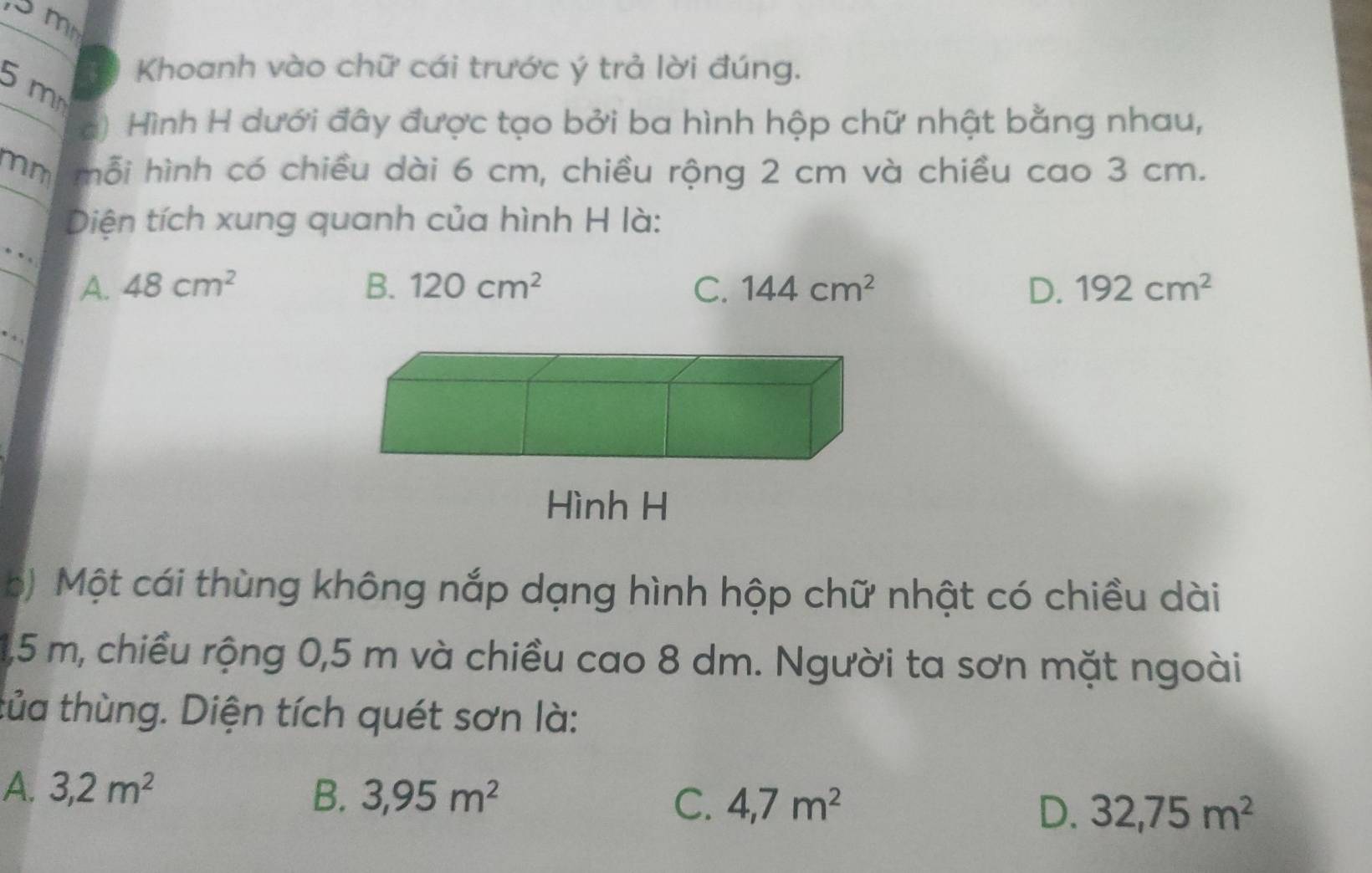 5 mm
5 m
Khoanh vào chữ cái trước ý trả lời đúng.
c) Hình H dưới đây được tạo bởi ba hình hộp chữ nhật bằng nhau,
mm mỗi hình có chiều dài 6 cm, chiều rộng 2 cm và chiều cao 3 cm.
Diện tích xung quanh của hình H là:
.、、
A. 48cm^2 B. 120cm^2 C. 144cm^2 D. 192cm^2
Hình H
ộ) Một cái thùng không nắp dạng hình hộp chữ nhật có chiều dài
1,5 m, chiều rộng 0,5 m và chiều cao 8 dm. Người ta sơn mặt ngoài
tủa thùng. Diện tích quét sơn là:
A. 3,2m^2 B. 3,95m^2 C. 4,7m^2 D. 32,75m^2