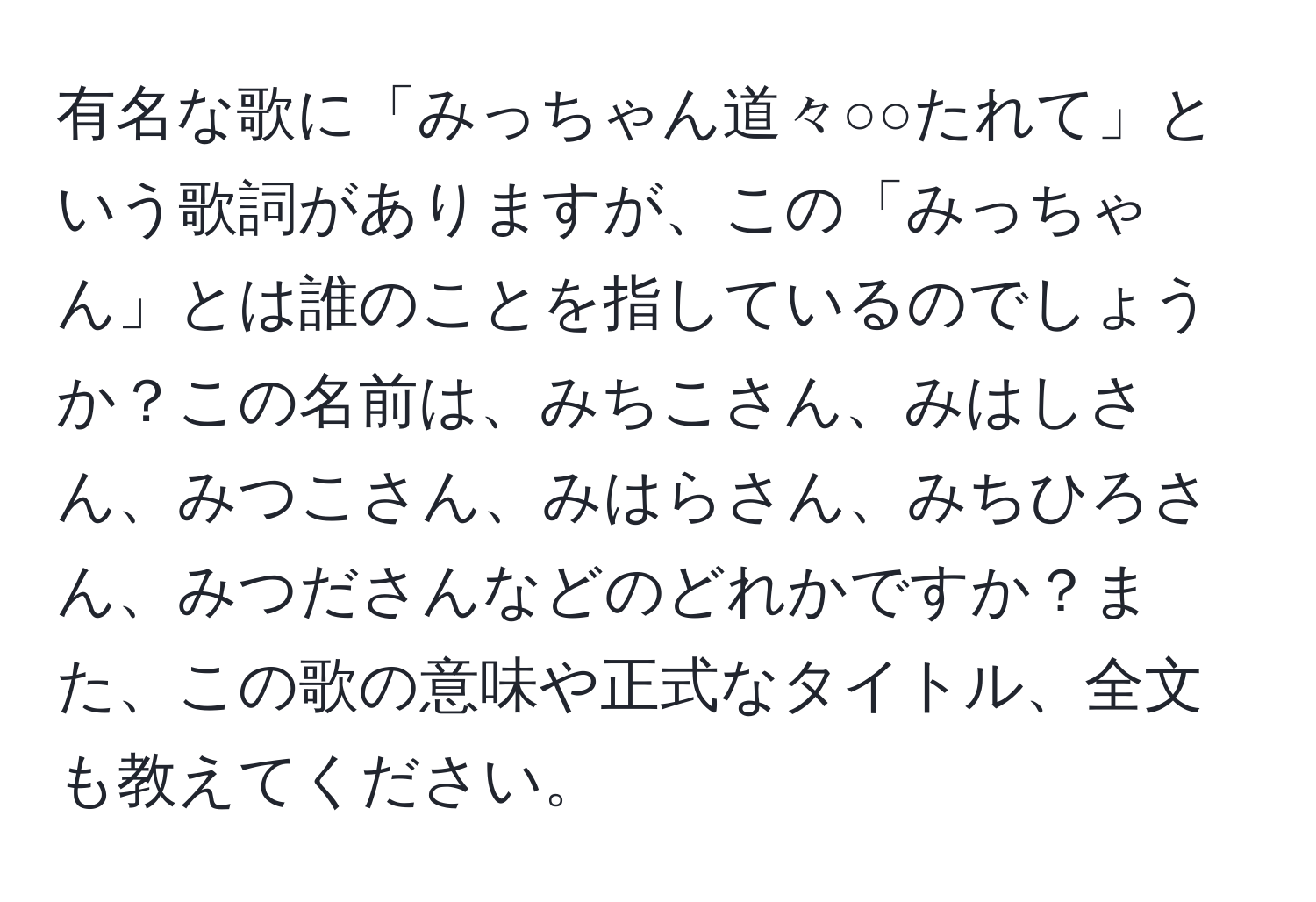 有名な歌に「みっちゃん道々○○たれて」という歌詞がありますが、この「みっちゃん」とは誰のことを指しているのでしょうか？この名前は、みちこさん、みはしさん、みつこさん、みはらさん、みちひろさん、みつださんなどのどれかですか？また、この歌の意味や正式なタイトル、全文も教えてください。