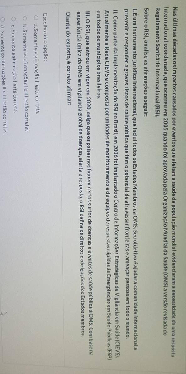Nas últimas décadas os impactos causados por eventos que afetam a saúde da população mundial evidenciaram a necessidade de uma resposta
internacional coordenada, que ocorreu em 2005 quando foi aprovada pela Organização Mundial da Saúde (OMS) a versão revisada do
Regulamento Sanitário Internacional (RSI).
Sobre o RSI, analise as afırmações a seguir:
I. É um instrumento jurídico internacional, que inclui todos os Estados Membros da OMS. Seu objetivo é ajudar a comunidade internacional a
prevenir e responder a graves riscos de saúde pública que têm o potencial de atravessar fronteiras e ameaçar pessoas em todo o mundo.
II. Como parte da implementação do RSI no Brasil, em 2006 foi implantado o Centro de Informações Estratégicas de Vigilância em Saúde (CIEVS).
Atualmente a Rede CIEVS é composta por unidades de monitoramento e de equipes de respostas rápidas às Emergências em Saúde Públicas (ESP)
em todos os municípios brasileiros.
III. O RSI, que entrou em vigor em 2020, exige que os países notifquem certos surtos de doenças e eventos de saúde pública à OMS. Com base na
experiência única da OMS em vigilância global de doenças, alerta e resposta, o RSI defne os direitos e obrigações dos Estados membros.
Dlante do exposto, é correto afrmar:
Escolha uma opção:
a. Somente a afirmação II está correta.
b. Somente as afirmações ! e III estão corretas.
c. Somente a afirmação I está correta.
d. Somente as afirmações II e III estão corretas.