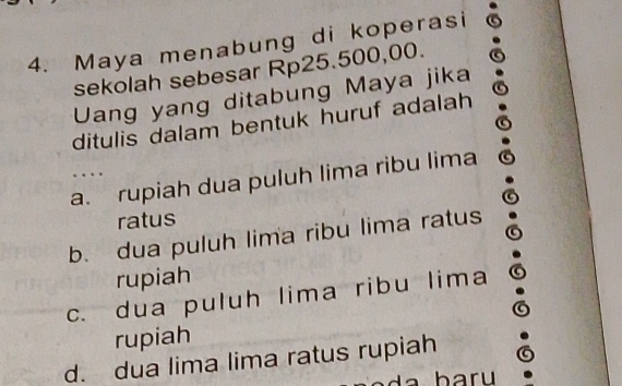 Maya menabung di koperasi
sekolah sebesar Rp25.500,00.
Uang yang ditabung Maya jika
ditulis dalam bentuk huruf adalah
a. rupiah dua puluh lima ribu lima
ratus
b. dua puluh lima ribu lima ratus
rupiah
c. dua puluh lima ribu lima
rupiah
d. dua lima lima ratus rupiah
baru