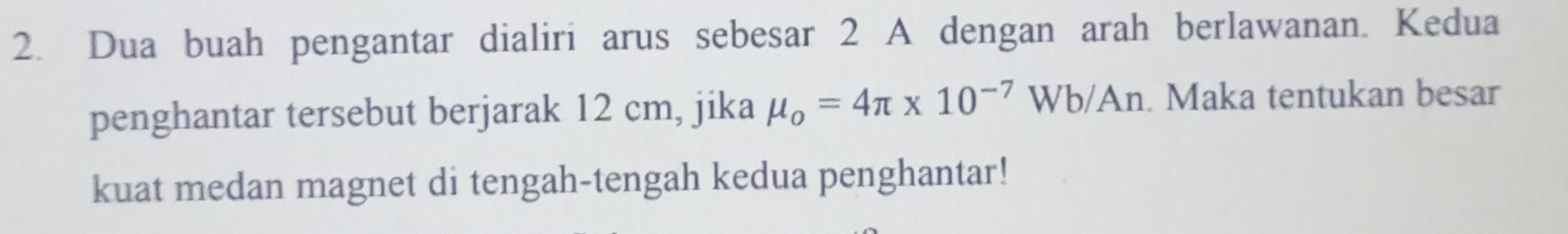 Dua buah pengantar dialiri arus sebesar 2 A dengan arah berlawanan. Kedua 
penghantar tersebut berjarak 12 cm, jika mu _o=4π * 10^(-7)Wb/An. Maka tentukan besar 
kuat medan magnet di tengah-tengah kedua penghantar!