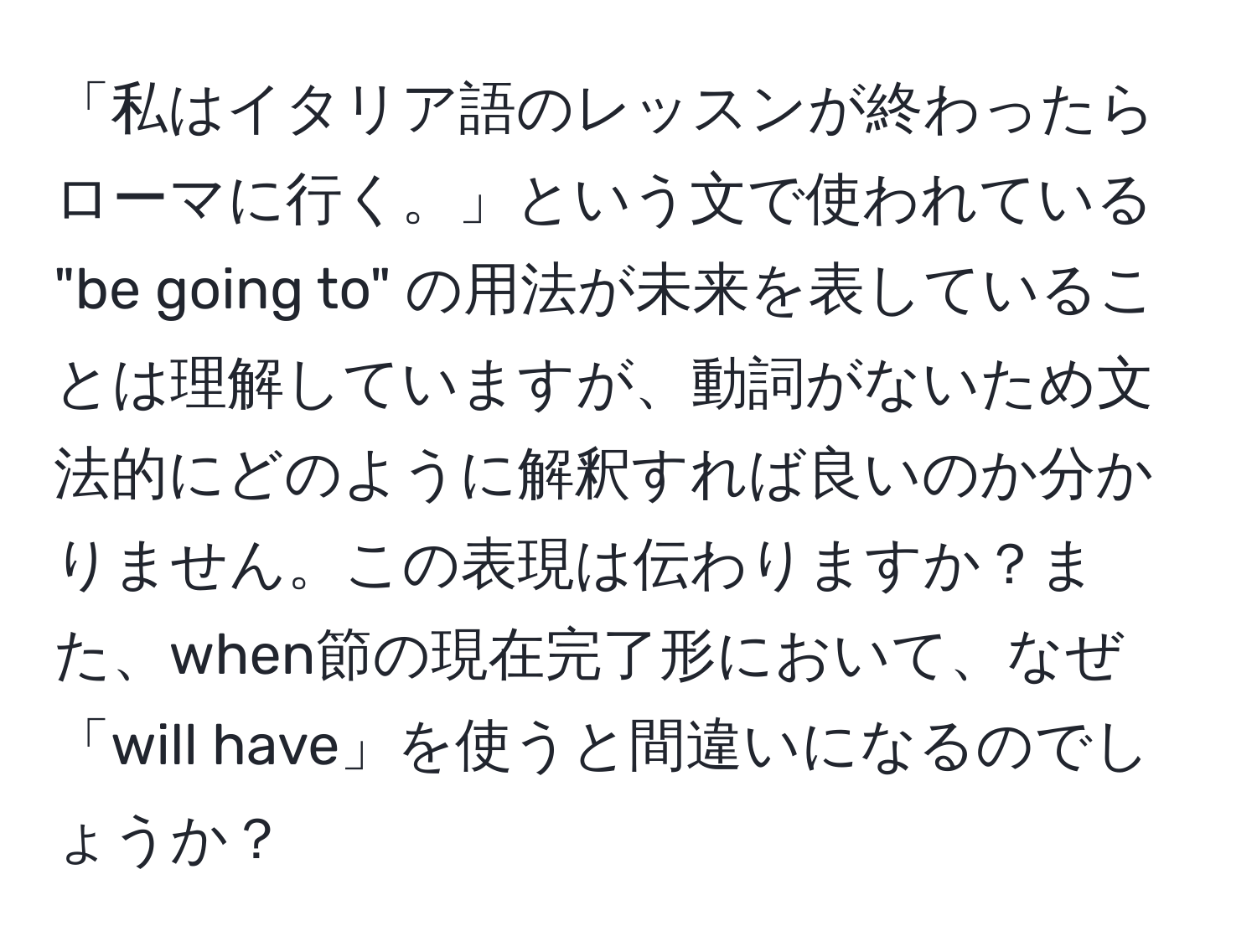 「私はイタリア語のレッスンが終わったらローマに行く。」という文で使われている "be going to" の用法が未来を表していることは理解していますが、動詞がないため文法的にどのように解釈すれば良いのか分かりません。この表現は伝わりますか？また、when節の現在完了形において、なぜ「will have」を使うと間違いになるのでしょうか？