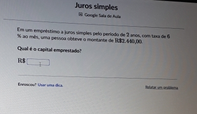 Juros simples 
Google Sala de Aula 
Em um empréstimo a juros simples pelo período de 2 anos, com taxa de 6
% ao mês, uma pessoa obteve o montante de R$2.440,00. 
Qual é o capital emprestado?
R$ □
Enroscou? Usar uma dica. Relatar um peoblema