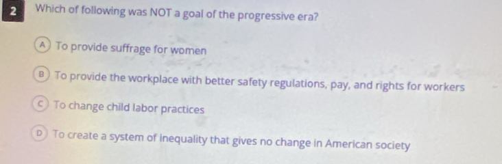 Which of following was NOT a goal of the progressive era?
A To provide suffrage for women
) To provide the workplace with better safety regulations, pay, and rights for workers
c) To change child labor practices
D To create a system of inequality that gives no change in American society