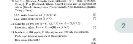 S- (Siyanda, Ayanda, Sunil, Mohamed), T= Sunsl, 
1.3 Le Tebogo V= Mohamed, Tebogo, Casey be sets and the universal set Mohamed 
is U= V Wanele, Aaron, Linda, Thabo, Siyanda, Ayanda, Sunil, Mohamed, 
Tebogo, Casey. 
1.3.1 Write down the set (S∪ T)∩ V. [3] 
1.3.2 Write down the set (T∪ V)^circ . [3] 
1.4 Consider the two sets A= 1,3,5,7,9 and B= 3,5,7,9. 
Show that; n(A∪ B)=n(A)+n(B)-n(A∩ B). (8) 2 
1.5 In school of 200 pupils, 50 take physics and 120 take mathumatics. 
Each pupil takes at least one of these subjects. 
(8) 
How many take both? /39/