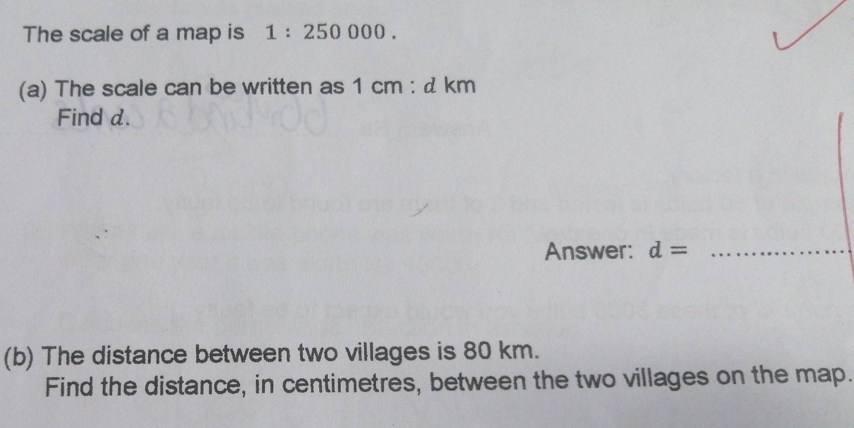 The scale of a map is 1:250000. 
(a) The scale can be written as 1cm:dkm
Find d. 
Answer: d= _ 
(b) The distance between two villages is 80 km. 
Find the distance, in centimetres, between the two villages on the map.