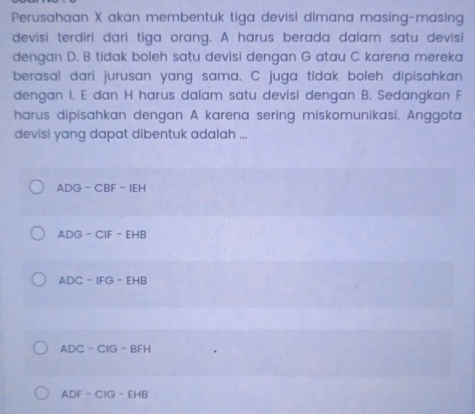 Perusahaan X akan membentuk tiga devisi dimana masing-masing
devisi terdiri dari tiga orang. A harus berada dalam satu devisi
dengan D. B tidak boleh satu devisi dengan G atau C karena mereka
berasal dari jurusan yang sama. C juga tidak boleh dipisahkan
dengan I. E dan H harus dalam satu devisi dengan B. Sedangkan F
harus dipisahkan dengan A karena sering miskomunikasi. Anggota
devisi yang dapat dibentuk adalah ...
ADG-CBF-IEH
ADG-CIF-EHB
ADC-IFG-EHB
ADC-CIG-BFH
ADF-CIG-EHB