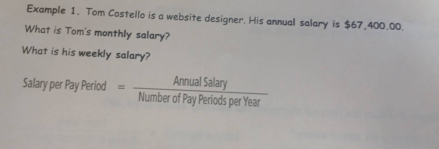 Example 1. Tom Costello is a website designer. His annual salary is $67,400.00. 
What is Tom's monthly salary? 
What is his weekly salary? 
Salary per Pay Period = AnnualSalary/NumberofPayPeriodsperYear 