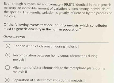 Even though humans are approximately 99.9% identical in their genetic
makeup, an incredible amount of variation is seen among individuals of
the species. This genetic variation is greatly influenced by the process of
meiosis.
Of the following events that occur during meiosis, which contributes
most to genetic diversity in the human population?
Choose 1 answer:
A ) Condensation of chromatin during meiosis I
B) Recombination between homologous chromatids during
meiosis I
c) Alignment of sister chromatids at the metaphase plate during
meiosis II
Separation of sister chromatids during meiosis II