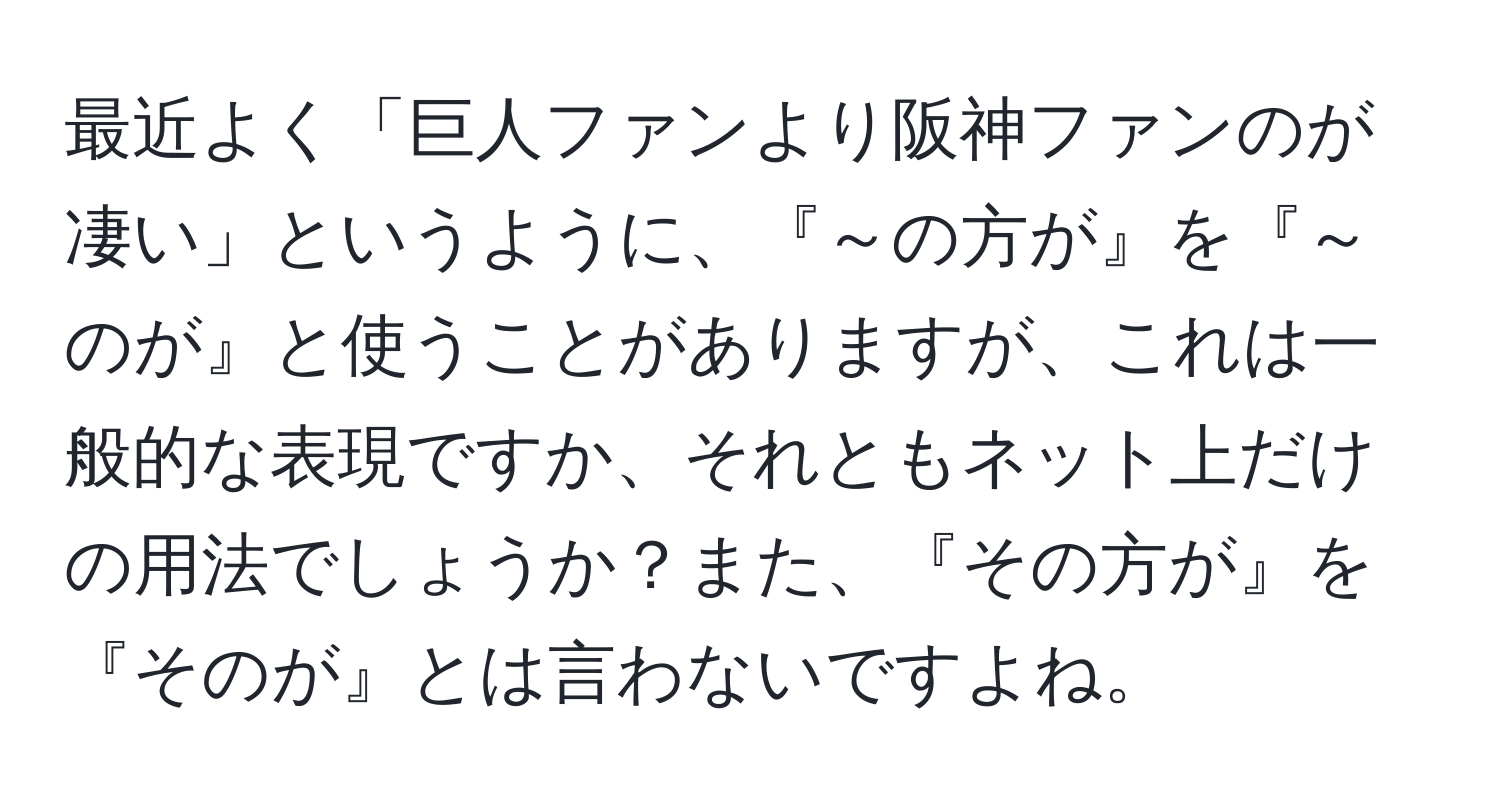 最近よく「巨人ファンより阪神ファンのが凄い」というように、『～の方が』を『～のが』と使うことがありますが、これは一般的な表現ですか、それともネット上だけの用法でしょうか？また、『その方が』を『そのが』とは言わないですよね。