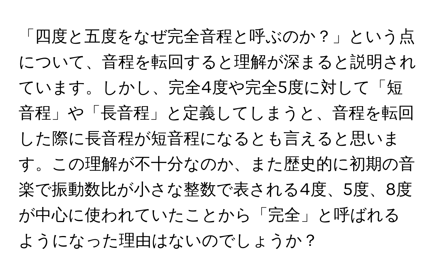 「四度と五度をなぜ完全音程と呼ぶのか？」という点について、音程を転回すると理解が深まると説明されています。しかし、完全4度や完全5度に対して「短音程」や「長音程」と定義してしまうと、音程を転回した際に長音程が短音程になるとも言えると思います。この理解が不十分なのか、また歴史的に初期の音楽で振動数比が小さな整数で表される4度、5度、8度が中心に使われていたことから「完全」と呼ばれるようになった理由はないのでしょうか？