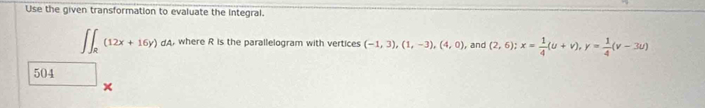 Use the given transformation to evaluate the integral.
∈t ∈t _R(12x+16y)dA , where R is the parallelogram with vertices (-1,3), (1,-3),(4,0) , and (2,6); x= 1/4 (u+v), y= 1/4 (v-3u)
504 
×