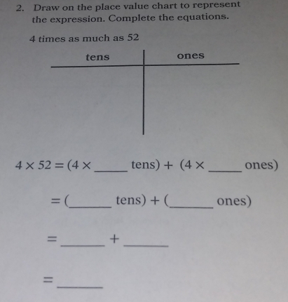 Draw on the place value chart to represent 
the expression. Complete the equations.
4 times as much as 52
4* 52=(4* _  tens) +(4* _ ones)
=(_  tens)+ (_ ones) 
_ 
= + 
_ 
_ 
=