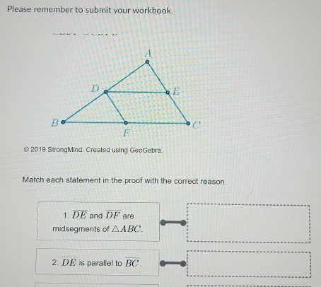 Please remember to submit your workbook. 
© 2019 StrongMind. Created using GeoGebra. 
Match each statement in the proof with the correct reason. 
1. overline DE and overline DF are 
midsegments of △ ABC. 
2. overline DE is parallel to overline BC.