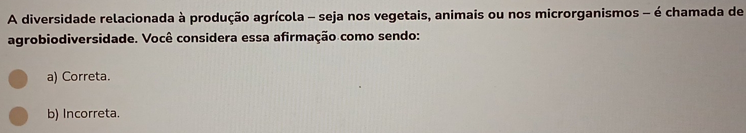 A diversidade relacionada à produção agrícola - seja nos vegetais, animais ou nos microrganismos - é chamada de
agrobiodiversidade. Você considera essa afirmação como sendo:
a) Correta.
b) Incorreta.