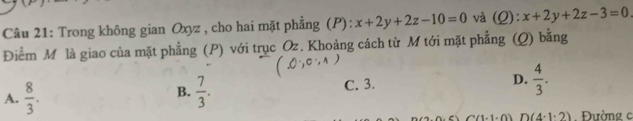 Trong không gian Oxyz , cho hai mặt phẳng (P): x+2y+2z-10=0 và (Q): x+2y+2z-3=0
Điểm M là giao của mặt phẳng (P) với trục Oz. Khoảng cách từ M tới mặt phẳng (Q) bằng
A.  8/3 .
B.  7/3 . C. 3. D.  4/3 .
D(4· 1· 2) Đường c