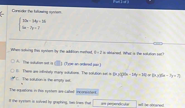 Consider the following system.
beginarrayl 10x-14y=16 5x-7y=7endarray.
When solving this system by the addition method, 0=2 is obtained. What is the solution set?
A. The solution set is (□ ). (Type an ordered pair.)
B. There are infinitely many solutions. The solution set is  (x,y)|10x-14y=16 or  (x,y)|5x-7y=7
C. The solution is the empty set.
The equations in this system are called inconsistent.
If the system is solved by graphing, two lines that are perpendicular will be obtained.