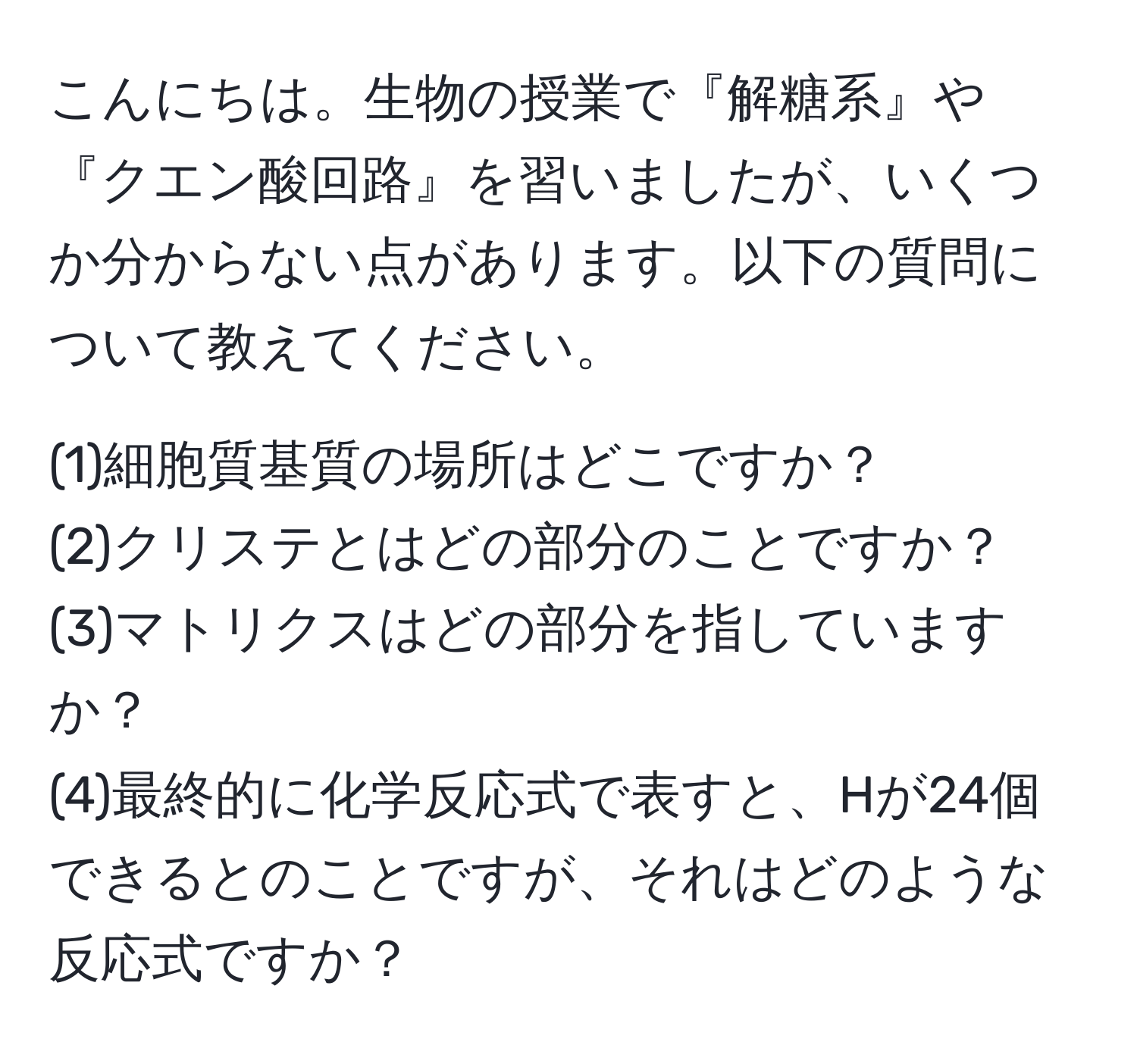 こんにちは。生物の授業で『解糖系』や『クエン酸回路』を習いましたが、いくつか分からない点があります。以下の質問について教えてください。

(1)細胞質基質の場所はどこですか？  
(2)クリステとはどの部分のことですか？  
(3)マトリクスはどの部分を指していますか？  
(4)最終的に化学反応式で表すと、Hが24個できるとのことですが、それはどのような反応式ですか？