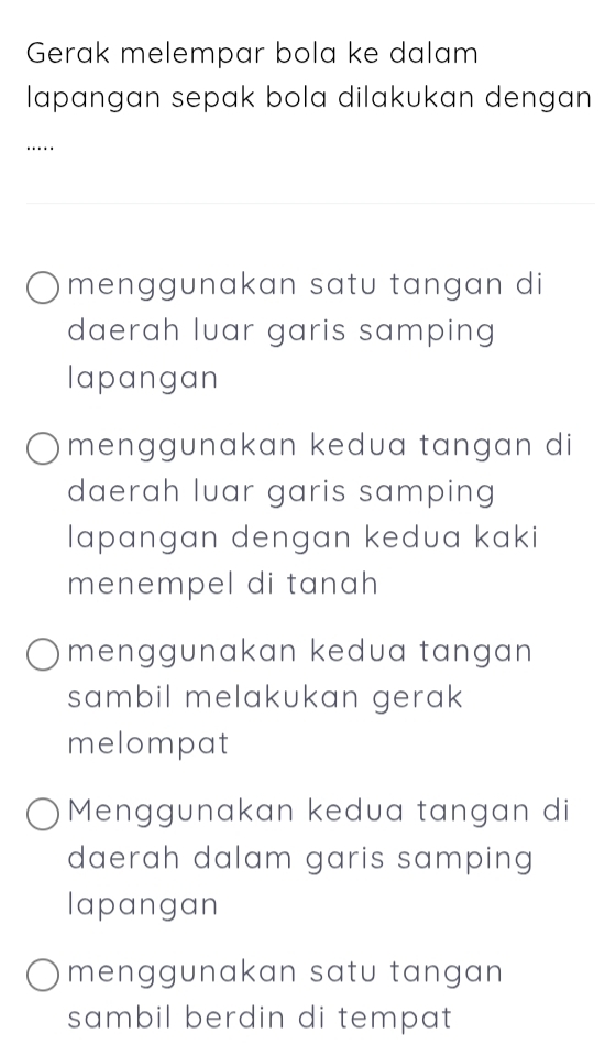 Gerak melempar bola ke dalam 
lapangan sepak bola dilakukan dengan 
….. 
menggunakan satu tangan di 
daerah luar garis samping 
lapangan 
menggunakan kedua tangan di 
daerah luar garis samping 
lapangan dengan kedua kaki 
menempel di tanah 
menggunakan kedua tangan 
sambil melakukan gerak 
melompat 
Menggunakan kedua tangan di 
daerah dalam garis samping 
lapangan 
menggunakan satu tangan 
sambil berdin di tempat.