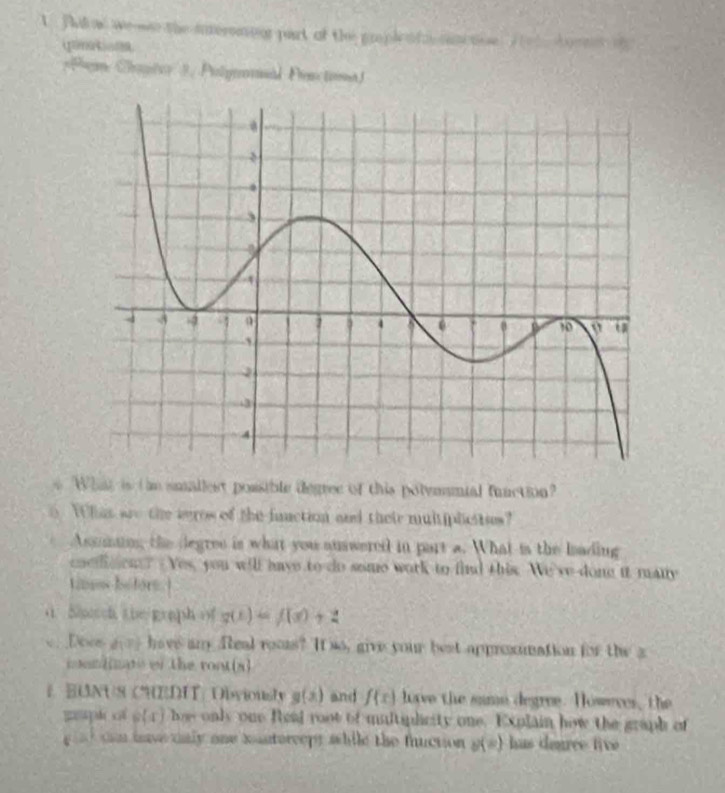 Ta ae we wo the interomoor part of the proplenfn cametoe A e lbor ms oh 
Pem Cantcy 3, Polyronad Pen tina ) 
What is th smallest possible degree of this polymnial function? 
o. Whas are the aeros of the function and their multiplcitues? 
Assming the degree is what you auswereil in part a. What is the leading 
coedicon? Yes, you will have to do some work to fid this. We've dong it many 
tims bofors ) 
a Shtch the graph of g(x)=f(x)+2
e Does a have an. Real rooms? It so, give your best approomation for the a 
coun[imate of the root(x) 
E BUNUS CHEDIT/ Obviously g(x) and f(x) love the same degree. Howeres, the 
=pk of varphi (x) hoe only one Read root of multiplicity one. Explain how the graph of 
g sd can hve tnly one xanterceps while the fuction u(=) has deuree tive