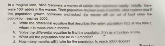 In a magical land, Alice discovers a warren of ratibits that repradore rapeily. Initially, there 
were 100 rabbits in the warren. Their population doubles every 5 mantrs. Alice realizes that if 
the population growth continues unchecked, the waran will ran out of food when the 
population reaches 5000. 
a. Write the differential equation that describes the rabbit population P(t) at any time t. 
where t is measured in months. 
b. Solve the differential equation to find the population P(t) as a function of time. 
c. What will the population size be in 10 months? 
d. How many months will it take for the population to reach 5000 rabbits? 
(9 marks)