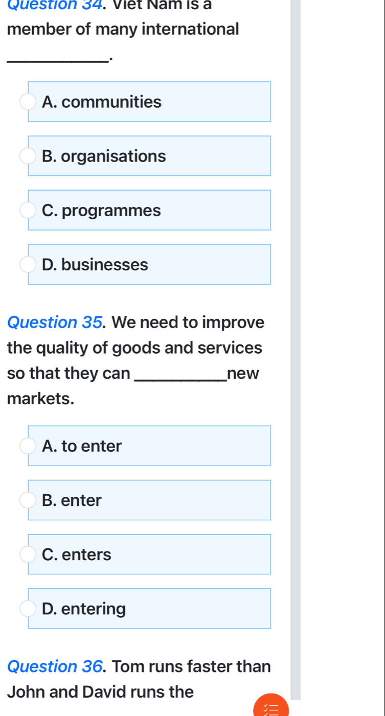 Viet Nam is a
member of many international
_.
A. communities
B. organisations
C. programmes
D. businesses
Question 35. We need to improve
the quality of goods and services
so that they can _new
markets.
A. to enter
B. enter
C. enters
D. entering
Question 36. Tom runs faster than
John and David runs the