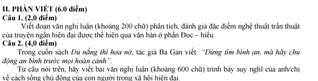 PHÀN VIÉT (6.0 điểm) 
Câu 1. (2,0 điểm) 
Viết đoạn văn nghị luận (khoảng 200 chữ) phân tích, đánh giá đặc điểm nghệ thuật trần thuật 
của truyện ngắn hiện đại được thể hiện qua văn bản ở phần Đọc - hiểu. 
Câu 2. (4,0 điểm) 
Trong cuốn sách Đủ nắng thì hoa nở, tác giả Ba Gan viết: “Đừng tìm bình an, mà hãy chủ 
động an bình trước mọi hoàn cánh''. 
Từ câu nói trên, hãy viết bài văn nghị luận (khoảng 600 chữ) trình bảy suy nghĩ của anh/chị 
về cách sống chủ động của con người trong xã hội hiện đại.