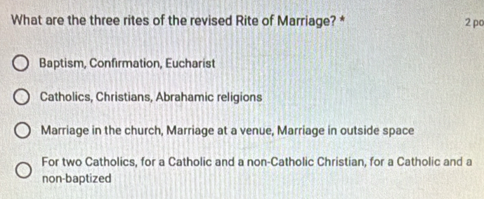 What are the three rites of the revised Rite of Marriage? * 2 po
Baptism, Confirmation, Eucharist
Catholics, Christians, Abrahamic religions
Marriage in the church, Marriage at a venue, Marriage in outside space
For two Catholics, for a Catholic and a non-Catholic Christian, for a Catholic and a
non-baptized