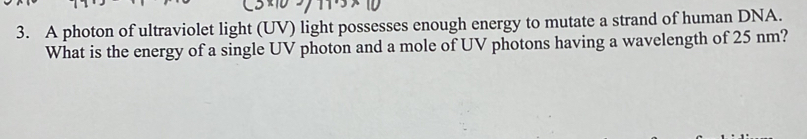 A photon of ultraviolet light (UV) light possesses enough energy to mutate a strand of human DNA. 
What is the energy of a single UV photon and a mole of UV photons having a wavelength of 25 nm?