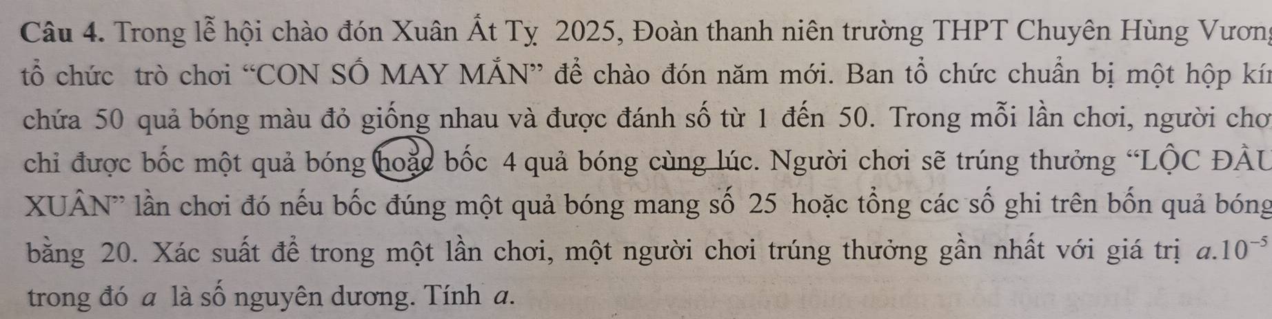 Trong lễ hội chào đón Xuân Ất Tỵ 2025, Đoàn thanh niên trường THPT Chuyên Hùng Vương 
tổ chức trò chơi “CON SỔ MAY MẤN” để chào đón năm mới. Ban tổ chức chuẩn bị một hộp kín 
chứa 50 quả bóng màu đỏ giống nhau và được đánh số từ 1 đến 50. Trong mỗi lần chơi, người chơ 
chỉ được bốc một quả bóng hoặc bốc 4 quả bóng cùng lúc. Người chơi sẽ trúng thưởng “LÔC ĐÂU 
XUÂN'' lần chơi đó nếu bốc đúng một quả bóng mang số 25 hoặc tổng các số ghi trên bốn quả bóng 
bằng 20. Xác suất để trong một lần chơi, một người chơi trúng thưởng gần nhất với giá trị a. 10^(-5)
trong đó a là số nguyên dương. Tính a.