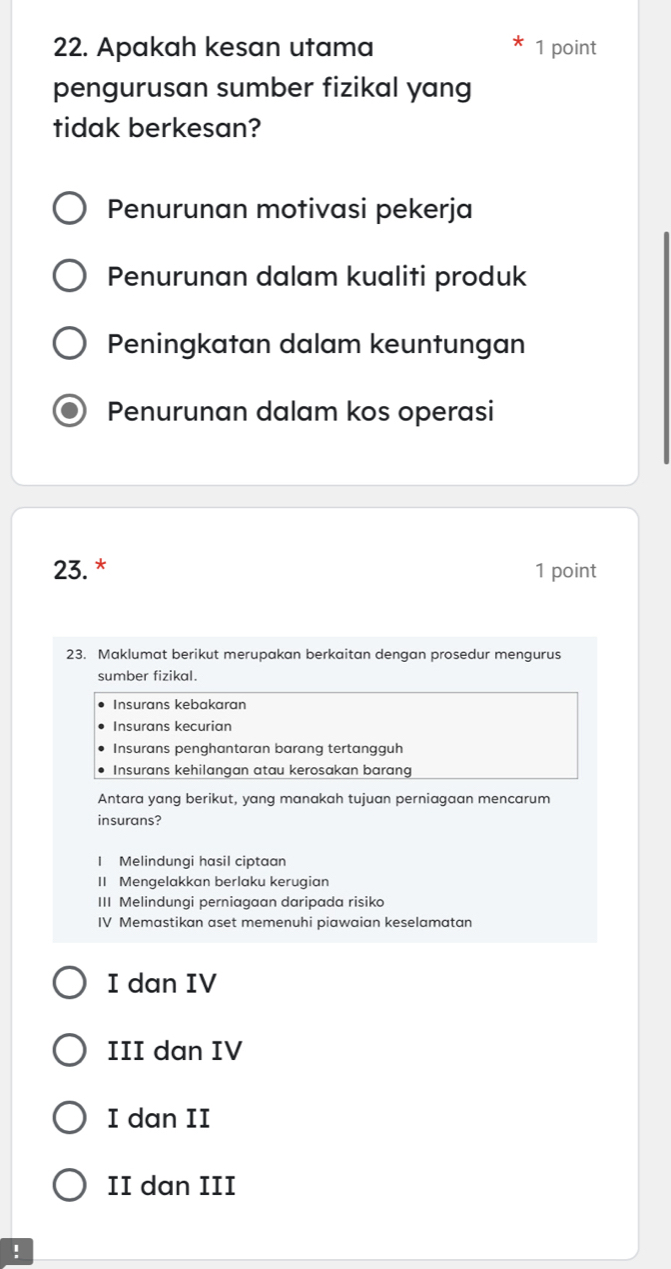 Apakah kesan utama 1 point
pengurusan sumber fizikal yang
tidak berkesan?
Penurunan motivasi pekerja
Penurunan dalam kualiti produk
Peningkatan dalam keuntungan
Penurunan dalam kos operasi
23. * 1 point
23. Maklumat berikut merupakan berkaitan dengan prosedur mengurus
sumber fizikal.
Insurans kebakaran
Insurans kecurian
Insurans penghantaran barang tertangguh
Insurans kehilangan atau kerosakan barang
Antara yang berikut, yang manakah tujuan perniagaan mencarum
insurans?
I Melindungi hasil ciptaan
II Mengelakkan berlaku kerugian
III Melindungi perniagaan daripada risiko
IV Memastikan aset memenuhi piawaian keselamatan
I dan IV
III dan IV
I dan II
II dan III
!