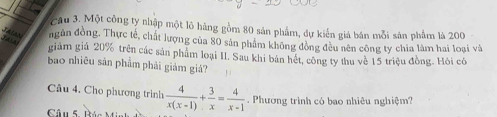 Một công ty nhập một lô hàng gồm 80 sản phẩm, dự kiến giá bán mỗi sản phẩm là 200
Jaia 
JAIAN ngàn đồng. Thực tế, chất lượng của 80 sản phẩm không đồng đều nên công ty chia làm hai loại và 
giảm giá 20% trên các sản phẩm loại II. Sau khi bán hét, công ty thu về 15 triệu đồng. Hỏi có 
bao nhiêu sản phẩm phải giảm giá? 
Câu 4. Cho phương trình  4/x(x-1) + 3/x = 4/x-1 . Phương trình có bao nhiêu nghiệm?