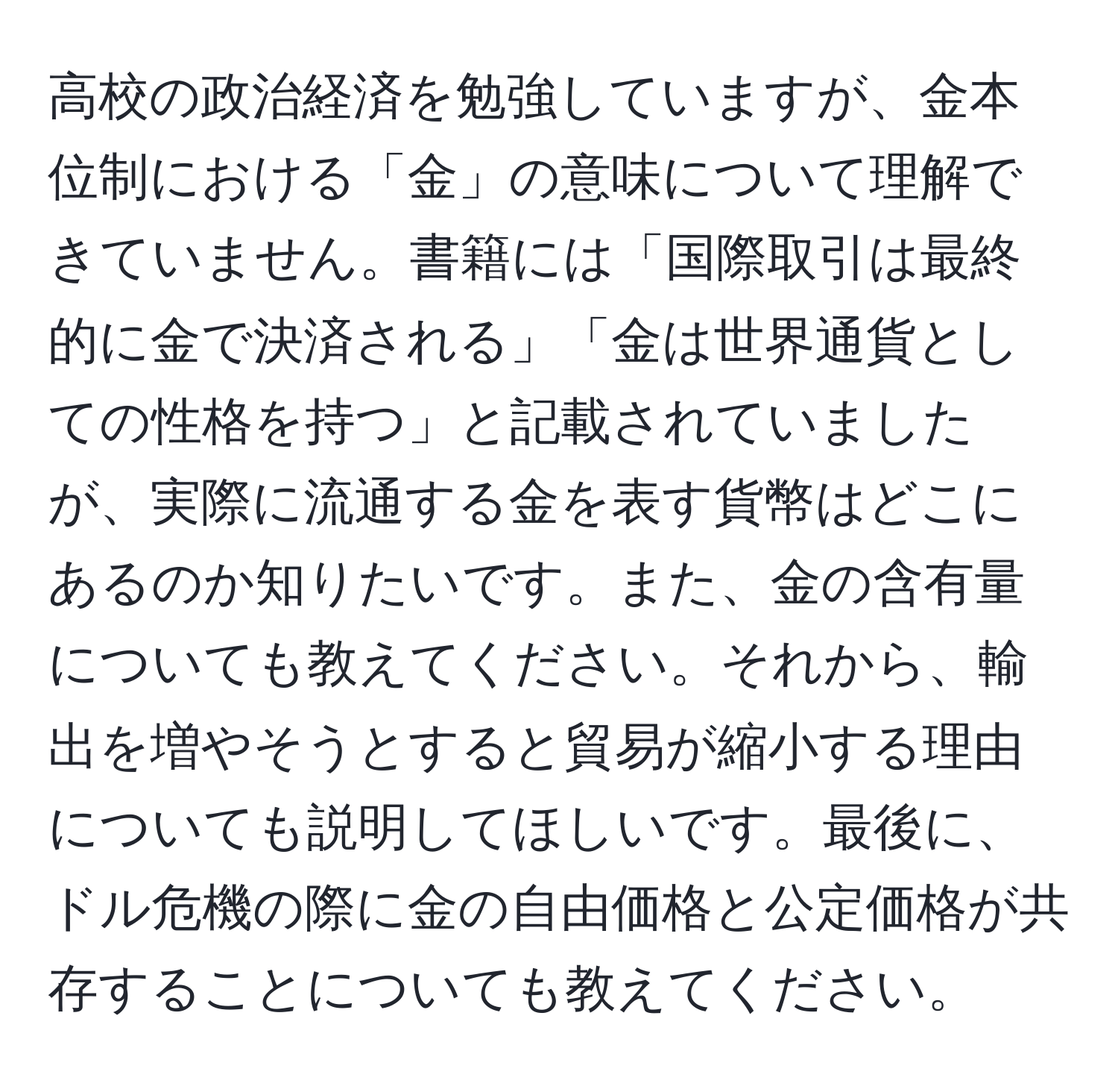 高校の政治経済を勉強していますが、金本位制における「金」の意味について理解できていません。書籍には「国際取引は最終的に金で決済される」「金は世界通貨としての性格を持つ」と記載されていましたが、実際に流通する金を表す貨幣はどこにあるのか知りたいです。また、金の含有量についても教えてください。それから、輸出を増やそうとすると貿易が縮小する理由についても説明してほしいです。最後に、ドル危機の際に金の自由価格と公定価格が共存することについても教えてください。