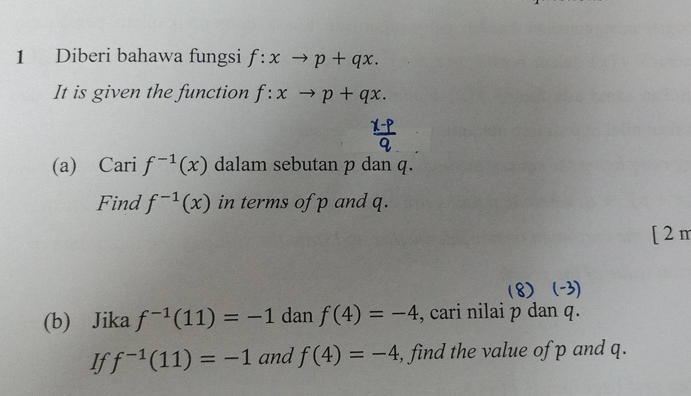 Diberi bahawa fungsi f:xto p+qx. 
It is given the function f:xto p+qx. 
(a) Cari f^(-1)(x) dalam sebutan p dan q. 
Find f^(-1)(x) in terms of p and q. 
[ 2 m 
(8) 
(b) Jika f^(-1)(11)=-1 dan f(4)=-4 , cari nilai p dan q. 
If f^(-1)(11)=-1 and f(4)=-4 , find the value of p and q.