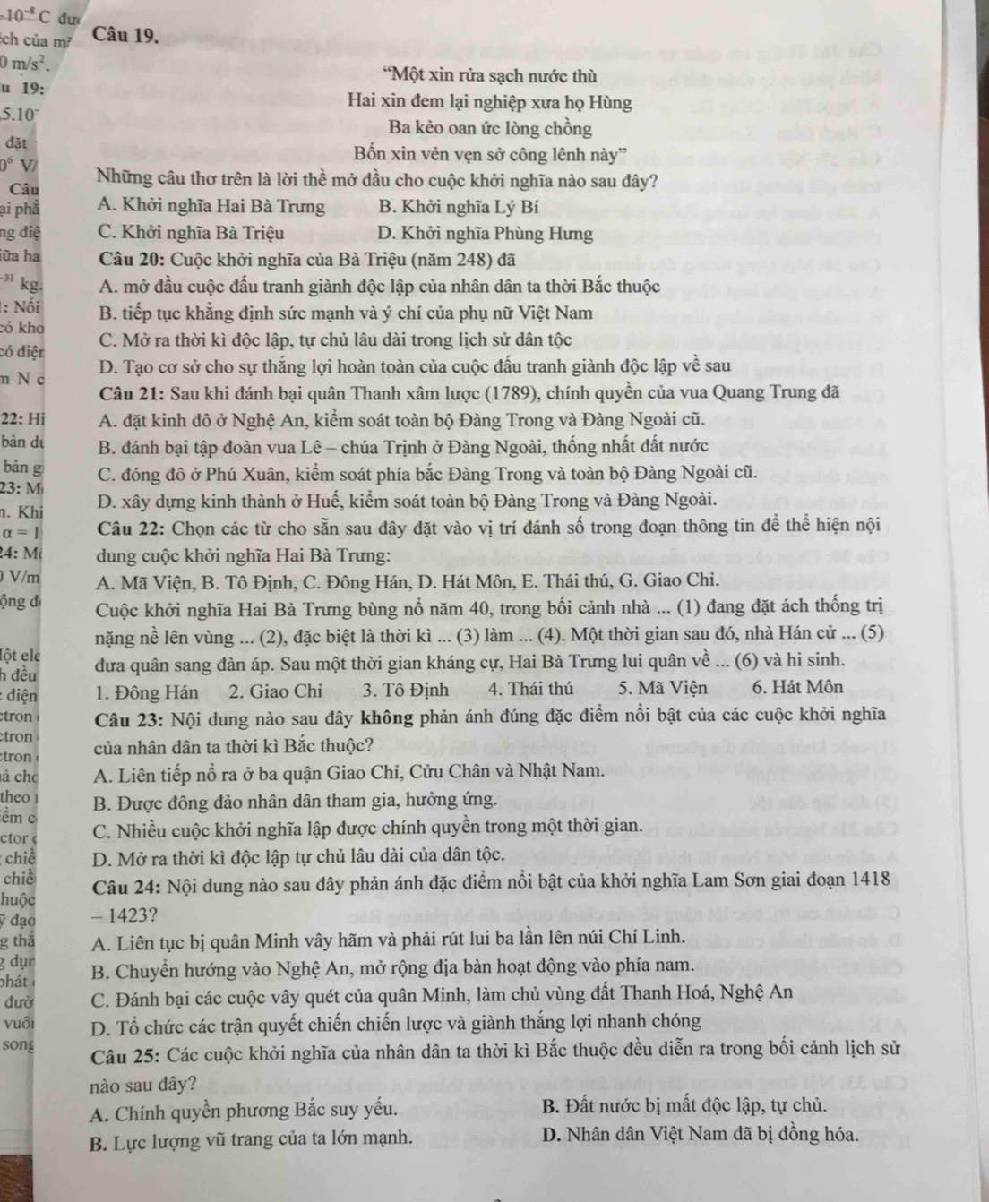 10^(-8)C dư
ch của m² Câu 19.
0m/s^2.
*Một xin rửa sạch nước thù
u 19: Hai xin đem lại nghiệp xưa họ Hùng
510°
Ba kẻo oan ức lòng chồng
đặt Bốn xin vẻn vẹn sở công lênh này”
0° V/ Những câu thơ trên là lời thể mở đầu cho cuộc khởi nghĩa nào sau đây?
Câu
ại phả A. Khởi nghĩa Hai Bà Trưng B. Khởi nghĩa Lý Bí
ng điệ C. Khởi nghĩa Bà Triệu D. Khởi nghĩa Phùng Hưng
iữa ha  Câu 20: Cuộc khởi nghĩa của Bà Triệu (năm 248) đã
³ kg. A. mở đầu cuộc đấu tranh giành độc lập của nhân dân ta thời Bắc thuộc
1: Nối B. tiếp tục khẳng định sức mạnh và ý chí của phụ nữ Việt Nam
có kho
có điện C. Mở ra thời kì độc lập, tự chủ lâu dài trong lịch sử dân tộc
m N c D. Tạo cơ sở cho sự thắng lợi hoàn toàn của cuộc đấu tranh giành độc lập về sau
Câu 21: Sau khi đánh bại quân Thanh xâm lược (1789), chính quyền của vua Quang Trung đã
22: Hi A. đặt kinh đô ở Nghệ An, kiểm soát toàn bộ Đàng Trong và Đàng Ngoài cũ.
bàn dì B. đánh bại tập đoàn vua Lê - chúa Trịnh ở Đàng Ngoài, thống nhất đất nước
bǎn g
23: M C. đóng đô ở Phú Xuân, kiểm soát phía bắc Đàng Trong và toàn bộ Đàng Ngoài cũ.
n. Khi D. xây dựng kinh thành ở Huế, kiểm soát toàn bộ Đàng Trong và Đàng Ngoài.
alpha =1 Câu 22: Chọn các từ cho sẵn sau dây đặt vào vị trí đánh số trong đoạn thông tin để thể hiện nội
24: M  dung cuộc khởi nghĩa Hai Bà Trưng:
) V/m A. Mã Viện, B. Tô Định, C. Đông Hán, D. Hát Môn, E. Thái thú, G. Giao Chi.
ộng đ Cuộc khởi nghĩa Hai Bà Trưng bùng nổ năm 40, trong bối cảnh nhà ... (1) đang đặt ách thống trị
nặng nề lên vùng ... (2), đặc biệt là thời kì ... (3) làm ... (4). Một thời gian sau đó, nhà Hán cử ... (5)
Iột ele
h đều đưa quân sang đàn áp. Sau một thời gian kháng cự, Hai Bà Trưng lui quân về ... (6) và hi sinh.
: điện 1. Đông Hán 2. Giao Chi 3. Tô Định 4. Thái thú 5. Mã Viện 6. Hát Môn
tro  Câu 23: Nội dung nào sau đây không phản ánh đúng đặc điểm nổi bật của các cuộc khởi nghĩa
tron
tron của nhân dân ta thời kì Bắc thuộc?
á chc A. Liên tiếp nổ ra ở ba quận Giao Chỉ, Cửu Chân và Nhật Nam.
the0 1
ềm c B. Được đông đảo nhân dân tham gia, hưởng ứng.
ctor C. Nhiều cuộc khởi nghĩa lập được chính quyền trong một thời gian.
chiề D. Mở ra thời kì độc lập tự chủ lâu dài của dân tộc.
chiề
huộc  Câu 24: Nội dung nào sau đây phản ánh đặc điểm nổi bật của khởi nghĩa Lam Sơn giai đoạn 1418
ỹ đạo - 1423?
g tha A. Liên tục bị quân Minh vây hãm và phải rút lui ba lần lên núi Chí Linh.
g dụn
phát B. Chuyển hướng vào Nghệ An, mở rộng địa bàn hoạt động vào phía nam.
đườ C. Đánh bại các cuộc vây quét của quân Minh, làm chủ vùng đất Thanh Hoá, Nghệ An
vuôi D. Tổ chức các trận quyết chiến chiến lược và giành thắng lợi nhanh chóng
song  Câu 25: Các cuộc khởi nghĩa của nhân dân ta thời kì Bắc thuộc đều diễn ra trong bối cảnh lịch sử
nào sau dây?
A. Chính quyền phương Bắc suy yếu.  B. Đất nước bị mất độc lập, tự chủ.
B. Lực lượng vũ trang của ta lớn mạnh.  D. Nhân dân Việt Nam đã bị đồng hóa.