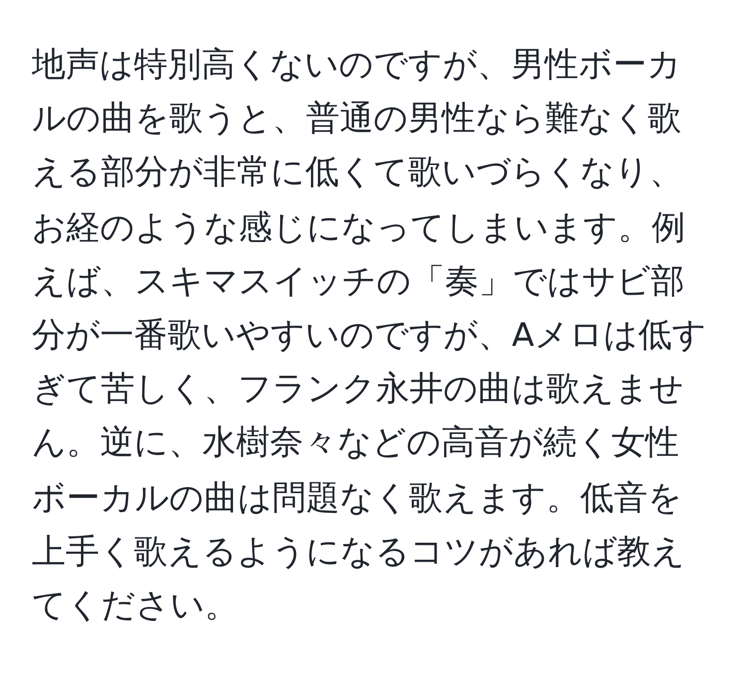 地声は特別高くないのですが、男性ボーカルの曲を歌うと、普通の男性なら難なく歌える部分が非常に低くて歌いづらくなり、お経のような感じになってしまいます。例えば、スキマスイッチの「奏」ではサビ部分が一番歌いやすいのですが、Aメロは低すぎて苦しく、フランク永井の曲は歌えません。逆に、水樹奈々などの高音が続く女性ボーカルの曲は問題なく歌えます。低音を上手く歌えるようになるコツがあれば教えてください。