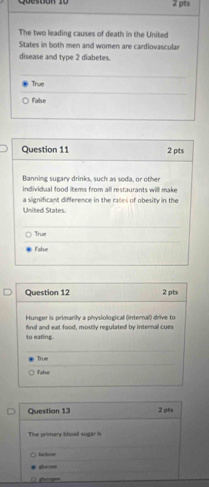 The two leading causes of death in the United
States in both men and women are cardiovascular
disease and type 2 diabetes.
True
False
Question 11 2 pts
Banning sugary drinks, such as soda, or other
individual food items from all restaurants will make
a significant difference in the rates of obesity in the
United States.
True
False
Question 12 2 pts
Hunger is primarily a physiological (internal) drive to
find and eat food, mostly regulated by internal cues
to eating.
True
False
Question 13 2 pts
The primary blood sugar is
lactose
gǎàn 
plycogen