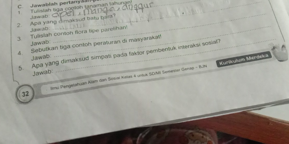 Jawablah pertanyaal 
1. Tulislah tiga contoh tanaman tahunan! 
Jawab: 
_ 
2. Apa yang dimaksud batu bara? 
Jawab: 
3. Tulislah contoh flora tipe parelihan! 
Jawab: 
_ 
4. Sebutkan tiga contoh peraturan di masyarakat! 
5. Apa yang dimaksud simpati pada faktor pembentuk interaksi sosial? 
Jawab: 
Jawab: 
llmu Pengetahuan Alam dan Sosiai Kelas 4 untuk SD/MI Semester Genap - BJN Kurikulum Merdeka 
32