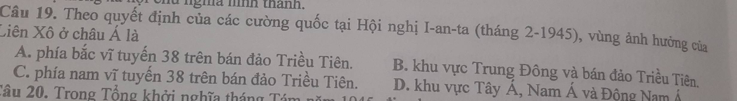 nd ngma hình thành.
Câu 19. Theo quyết định của các cường quốc tại Hội nghị I-an-ta (tháng 2-1945), vùng ảnh hưởng của
Xiên Xô ở châu Á là
A. phía bắc vĩ tuyến 38 trên bán đảo Triều Tiên. B. khu vực Trung Đông và bán đảo Triều Tiên.
C. phía nam vĩ tuyến 38 trên bán đảo Triều Tiên. D. khu vực Tây Á, Nam Á và Đông Nam Á
Tâu 20. Trong Tổng khởi nghĩa tháng Tám nă