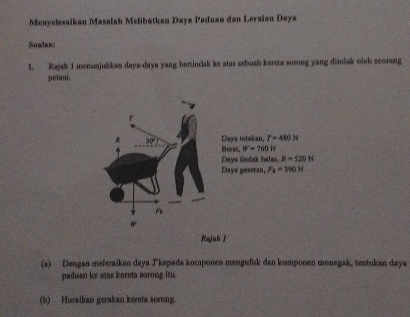 Menyelesaikan Masalah Melibatkan Daya Paduan dan Leraian Daya
Soalan:
1. Rajah I menunjukkan daya-daya yang bertindak ke atas sebuah kereta sorong yang ditolak oleh scorang
petani.
Daya tolakan, T=480N
Berat, W=760N
Daya tindak balas, R=520N
Daya geseran, F_x=390N
Rajah I
(a) Dengan meleraikan daya T'kepada komponen mengufuk dan komponen menegak, tentukan daya
paduan ke atas kereta sorong itu.
(b) Huraikan gerakan kereta sorong.