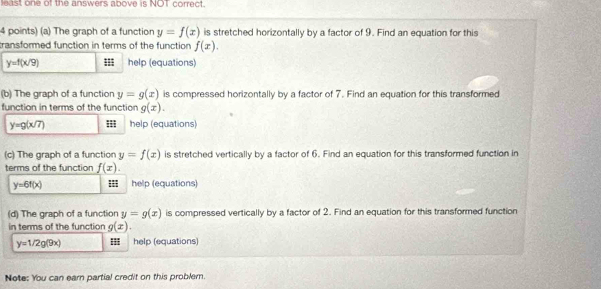 least one of the answers above is NOT correct. 
4 points) (a) The graph of a function y=f(x) is stretched horizontally by a factor of 9. Find an equation for this 
transformed function in terms of the function f(x).
y=f(x/9) =; help (equations) 
(b) The graph of a function y=g(x) is compressed horizontally by a factor of 7. Find an equation for this transformed 
function in terms of the function g(x).
y=g(x/7) ::; help (equations) 
(c) The graph of a function y=f(x) is stretched vertically by a factor of 6. Find an equation for this transformed function in 
terms of the function f(x).
y=6f(x) help (equations) 
(d) The graph of a function y=g(x) is compressed vertically by a factor of 2. Find an equation for this transformed function 
in terms of the function g(x).
y=1/2g(9x) ::: help (equations) 
Note: You can earn partial credit on this problem.